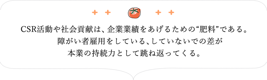CSR活動や社会貢献は、企業業績をあげるための“肥料”である。　障がい者雇用をしている、していないでの差が本業の持続力として跳ね返ってくる。