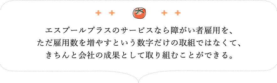 エスプールプラスのサービスなら障がい者雇用を、ただ雇用数を増やすという数字だけの取組ではなくて、きちんと会社の成果として取り組むことができる。
